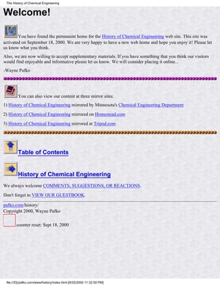 Welcome!
You have found the permanent home for the History of Chemical Engineering web site. This site was
activated on September 18, 2000. We are very happy to have a new web home and hope you enjoy it! Please let
us know what you think.
Also, we are now willing to accept supplementary materials. If you have something that you think our visitors
would find enjoyable and informative please let us know. We will consider placing it online...
-Wayne Pafko
You can also view our content at three mirror sites:
1) History of Chemical Engineering mirrored by Minnesota's Chemical Engineering Department
2) History of Chemical Engineering mirrored on Homestead.com
3) History of Chemical Engineering mirrored at Tripod.com
Table of Contents
History of Chemical Engineering
We always welcome COMMENTS, SUGGESTIONS, OR REACTIONS.
Don't forget to VIEW OUR GUESTBOOK.
pafko.com/history/
Copyright 2000, Wayne Pafko
counter reset: Sept 18, 2000
The History of Chemical Engineering
file:///D|/pafko.com/www/history/index.html [9/25/2000 11:32:50 PM]
 