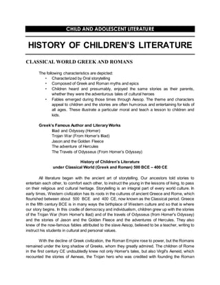 CHILD AND ADOLESCENT LITERATURE
HISTORY OF CHILDREN’S LITERATURE
CLASSICAL WORLD GREEK AND ROMANS
The following characteristics are depicted:
 Characterized by Oral storytelling
 Composed of Greek and Roman myths and epics
 Children heard and presumably, enjoyed the same stories as their parents,
whether they were the adventurous tales of cultural heroes
 Fables emerged during those times through Aesop. The theme and characters
appeal to children and the stories are often humorous and entertaining for kids of
all ages. These illustrate a particular moral and teach a lesson to children and
kids.
Greek’s Famous Author and Literary Works
Illiad and Odyssey (Homer)
Trojan War (From Homer’s Illiad)
Jason and the Golden Fleece
The adventure of Hercules
The Travels of Odysseus (From Homer’s Odyssey)
History of Children's Literature
under Classical World (Greek and Roman) 500 BCE – 400 CE
All literature began with the ancient art of storytelling. Our ancestors told stories to
entertain each other, to comfort each other, to instruct the young in the lessons of living, to pass
on their religious and cultural heritage. Storytelling is an integral part of every world culture. In
early times, Western civilization has its roots in the cultures of ancient Greece and Rome, which
flourished between about 500 BCE and 400 CE, now known as the Classical period. Greece
in the fifth century BCE is in many ways the birthplace of Western culture and so that is where
our story begins. In this cradle of democracy and individualism, children grew up with the stories
of the Trojan War (from Homer's Iliad) and of the travels of Odysseus (from Homer's Odyssey)
and the stories of Jason and the Golden Fleece and the adventures of Hercules. They also
knew of the now-famous fables attributed to the slave Aesop, believed to be a teacher, writing to
instruct his students in cultural and personal values.
With the decline of Greek civilization, the Roman Empire rose to power, but the Romans
remained under the long shadow of Greeks, whom they greatly admired. The children of Rome
in the first century CE undoubtedly knew not only Homer's tales, but also Virgil's Aeneid, which
recounted the stories of Aeneas, the Trojan hero who was credited with founding the Roman
 