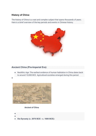 History of China:
The history of China is a vast and complex subject that spans thousands of years.
Here is a brief overview of the key periods and events in Chinese history:
Ancient China (Pre-Imperial Era):
● Neolithic Age: The earliest evidence of human habitation in China dates back
to around 10,000 BCE. Agricultural societies emerged during this period.
●
Ancient of China
●
●
● Xia Dynasty (c. 2070 BCE - c. 1600 BCE):
 