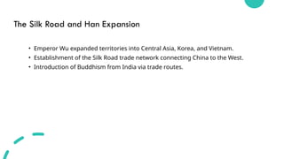 The Silk Road and Han Expansion
• Emperor Wu expanded territories into Central Asia, Korea, and Vietnam.
• Establishment of the Silk Road trade network connecting China to the West.
• Introduction of Buddhism from India via trade routes.
 