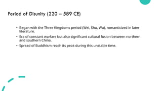 Period of Disunity (220 – 589 CE)
• Began with the Three Kingdoms period (Wei, Shu, Wu), romanticized in later
literature.
• Era of constant warfare but also significant cultural fusion between northern
and southern China.
• Spread of Buddhism reach its peak during this unstable time.
 