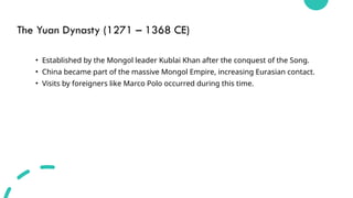 The Yuan Dynasty (1271 – 1368 CE)
• Established by the Mongol leader Kublai Khan after the conquest of the Song.
• China became part of the massive Mongol Empire, increasing Eurasian contact.
• Visits by foreigners like Marco Polo occurred during this time.
 