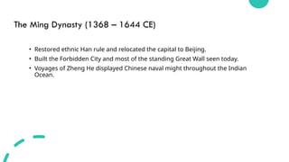 The Ming Dynasty (1368 – 1644 CE)
• Restored ethnic Han rule and relocated the capital to Beijing.
• Built the Forbidden City and most of the standing Great Wall seen today.
• Voyages of Zheng He displayed Chinese naval might throughout the Indian
Ocean.
 