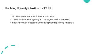 The Qing Dynasty (1644 – 1912 CE)
• Founded by the Manchus from the northeast.
• China’s final imperial dynasty and its largest territorial extent.
• Initial periods of prosperity under Kangxi and Qianlong emperors.
 