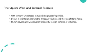 The Opium Wars and External Pressure
• 19th century: China faced industrializing Western powers.
• Defeat in the Opium Wars led to 'Unequal Treaties' and the loss of Hong Kong.
• China’s sovereignty was severely eroded by foreign spheres of influence.
 