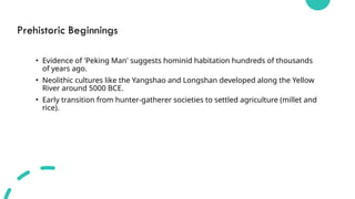 Prehistoric Beginnings
• Evidence of 'Peking Man' suggests hominid habitation hundreds of thousands
of years ago.
• Neolithic cultures like the Yangshao and Longshan developed along the Yellow
River around 5000 BCE.
• Early transition from hunter-gatherer societies to settled agriculture (millet and
rice).
 