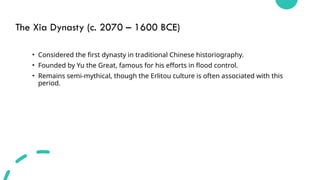 The Xia Dynasty (c. 2070 – 1600 BCE)
• Considered the first dynasty in traditional Chinese historiography.
• Founded by Yu the Great, famous for his efforts in flood control.
• Remains semi-mythical, though the Erlitou culture is often associated with this
period.
 