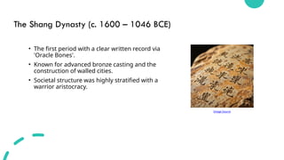 The Shang Dynasty (c. 1600 – 1046 BCE)
• The first period with a clear written record via
'Oracle Bones'.
• Known for advanced bronze casting and the
construction of walled cities.
• Societal structure was highly stratified with a
warrior aristocracy.
Image Source
 