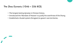The Zhou Dynasty (1046 – 256 BCE)
• The longest-lasting dynasty in Chinese history.
• Introduced the 'Mandate of Heaven' to justify the overthrow of the Shang.
• Established a feudal system (Fengjian) to govern vast territories.
 