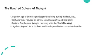 The Hundred Schools of Thought
• A golden age of Chinese philosophy occurring during the late Zhou.
• Confucianism: Focused on ethics, social hierarchy, and filial piety.
• Daoism: Emphasized living in harmony with the 'Dao' (The Way).
• Legalism: Argued for strict laws and harsh punishments to maintain order.
 