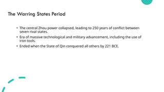 The Warring States Period
• The central Zhou power collapsed, leading to 250 years of conflict between
seven rival states.
• Era of massive technological and military advancement, including the use of
iron tools.
• Ended when the State of Qin conquered all others by 221 BCE.
 