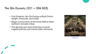 The Qin Dynasty (221 – 206 BCE)
• First Emperor: Qin Shi Huang unified China's
weight, measures, and script.
• Began construction of the Great Wall to deter
northern nomadic tribes.
• The dynasty was short-lived due to harsh
Legalist policies and intense labor demands.
Image Source
 
