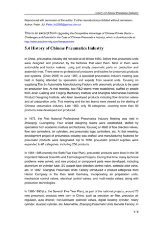 History of Chinese Pneumatics Industry

Reproduced with permission of the author. Further reproduction prohibited without permission.
Author: Peter LIU, Peter_liu2006@yahoo.com.cn


This is an excerpt from Upgrading the Competitive Advantage of Chinese Private Sector –
Challenges and Potential in the Case of Chinese Pneumatics Industry, which is downloadable at
http://www.acculine-mfg.com/literature.html

5.4 History of Chinese Pneumatics Industry

In China, pneumatics industry did not exist at all till late 1960. Before that, pneumatic units
were designed and produced by the factories that used them. Most of them were
automobile and tractor makers, using just simply pneumatic parts on production and
assembly lines. There were no professional producers and traders for pneumatic products
and systems. (Chen 2005) In June 1967, a specialist pneumatics industry meeting was
held in Beijing attended by specialists and experts from several units, focusing on
supplying The 2nd Automobile Manufacturing Factory with pneumatic products to be used
on production line. At that meeting, two R&D teams were established, staffed by people
from Jinan Casting and Forging Machinery Institute and Shanghai Mechanical-Electrical
Product Designing Institute, who later developed products including flow direction valves
and air preparation units. This meeting and the two teams were viewed as the starting of
Chinese pneumatics industry. Late 1960, only 16 categories, covering more than 80
products were developed and produced.

In 1975, the First National Professional Pneumatics Industry Meeting was held in
Zhaoqing, Guangdong. Four united designing teams were established, staffed by
specialists from academic institute and factories, focusing on R&D of flow direction valves,
flow rate controllers, air cylinders, and pneumatic logic controllers, etc. At that meeting,
development project of pneumatics industry was drafted, and manufacturing factories for
pneumatic products were designated. Up to 1978, pneumatic product supplies were
expanded to 61 categories, including 256 products.

In 1981-1985 (namely the Sixth Five Year Plan), pneumatic products were listed in the 38
Important National Scientific and Technological Projects. During that time, many technical
problems were solved, and new product or component parts were developed, including
aluminium air cylinder tube, 5/3 puppet type direction control valve, solenoid pilot valve,
etc. In 1982, Shanghai Pneumatic Units Factory introduced 4 product categories from
Herion Company in the then West Germany, incorporating air preparation units,
mechanical control valves, electrical control valves, and multi-media valves, along with
production technologies.

In 1986-1990 (i.e. the Seventh Five Year Plan), as part of the national projects, around 73
new pneumatic products were born in China, such as precision air filter, precision air
regulator, auto drainer, non-lubricator solenoid valves, digital locating cylinder, rotary
cylinder, dual rod cylinder, etc. Meanwhile, Zhaoqing Pneumatic Units General Factory, in

                                                                                                1/5
 