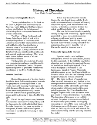 North Carolina Testing Program EOG Grade 8 Reading Sample Items
Page 1 Published April 2008. May reproduce for instructional and
educational purposes only; not for personal or financial gain.
History of Chocolate
from World Cocoa Foundation
Chocolate Through the Years
The story of chocolate, as far back as
we know it, begins with the discovery of
America. Until 1492, the Old World knew
nothing at all about the delicious and
stimulating flavor that was to become the
favorite of millions.
The Court of King Ferdinand and
Queen Isabella got its first look at the
principal ingredient of chocolate when
Columbus returned in triumph from America
and laid before the Spanish throne a
treasure trove of many strange and
wonderful things. Among these were a few
dark brown beans that looked like almonds
and seemed most unpromising. They were
cocoa beans, today’s source of all our
chocolate and cocoa.
The King and Queen never dreamed
how important cocoa beans could be, and it
remained for Hernando Cortez, the great
Spanish explorer, to grasp the commercial
possibilities of the New World offerings.
Food of the Gods
During his conquest of Mexico, Cortez
found the Aztec Indians using cocoa beans in
the preparation of the royal drink of the
realm, chocolatl, meaning warm liquid. In
1519, Emperor Montezuma, who reportedly
drank 50 or more portions daily, served
chocolatl to his Spanish guests in great
golden goblets, treating it like a food for the
gods.
For all its regal importance, however,
Montezuma’s chocolatl was very bitter, and
the Spaniards did not find it to their taste.
To make the concoction more agreeable to
Europeans, Cortez and his countrymen
conceived of the idea of sweetening it with
cane sugar.
While they took chocolatl back to
Spain, the idea found favor and the drink
underwent several more changes with newly
discovered spices, such as cinnamon and
vanilla. Ultimately, someone decided the
drink would taste better if served hot.
The new drink won friends, especially
among the Spanish aristocracy. Spain wisely
proceeded to plant cocoa in its overseas
colonies, which gave birth to a very
profitable business. Remarkably enough, the
Spanish succeeded in keeping the art of the
cocoa industry a secret from the rest of
Europe for nearly a hundred years.
Chocolate Spreads to Europe
Spanish monks, who had been
consigned to process the cocoa beans, finally
let the secret out. It did not take long before
chocolate was acclaimed throughout Europe
as a delicious, health-giving food. For a
while it reigned as the drink at the
fashionable Court of France. Chocolate
drinking spread across the Channel to Great
Britain, and in 1657 the first of many famous
English Chocolate Houses appeared.
The hand methods of manufacture
used by small shops gave way in time to the
mass production of chocolate. The transition
was hastened by the advent of a perfected
steam engine which mechanized the cocoa
grinding process. By 1730, chocolate had
dropped in price from three dollars or more
per pound to within the financial reach of all.
The invention of the cocoa press in 1828
reduced the prices even further and helped
to improve the quality of the beverage by
squeezing out part of the cocoa butter, the fat
that occurs naturally in cocoa beans. From
then on, drinking chocolate had more of the
smooth consistency and the pleasing flavor it
has today.
5
9
 