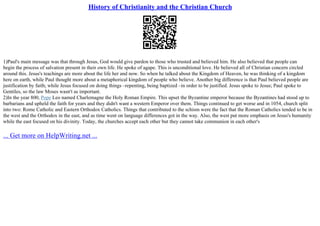 History of Christianity and the Christian Church
1)Paul's main message was that through Jesus, God would give pardon to those who trusted and believed him. He also believed that people can
begin the process of salvation present in their own life. He spoke of agape. This is unconditional love. He believed all of Christian concern circled
around this. Jesus's teachings are more about the life her and now. So when he talked about the Kingdom of Heaven, he was thinking of a kingdom
here on earth, while Paul thought more about a metaphorical kingdom of people who believe. Another big difference is that Paul believed people are
justification by faith; while Jesus focused on doing things –repenting, being baptized –in order to be justified. Jesus spoke to Jesus; Paul spoke to
Gentiles, so the law Moses wasn't as important.
2)In the year 800, Pope Leo named Charlemagne the Holy Roman Empire. This upset the Byzantine emperor because the Byzantines had stood up to
barbarians and upheld the faith for years and they didn't want a western Emperor over them. Things continued to get worse and in 1054, church split
into two: Rome Catholic and Eastern Orthodox Catholics. Things that contributed to the schism were the fact that the Roman Catholics tended to be in
the west and the Orthodox in the east, and as time went on language differences got in the way. Also, the west put more emphasis on Jesus's humanity
while the east focused on his divinity. Today, the churches accept each other but they cannot take communion in each other's
... Get more on HelpWriting.net ...
 