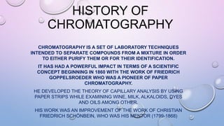 HISTORY OF
CHROMATOGRAPHY
CHROMATOGRAPHY IS A SET OF LABORATORY TECHNIQUES
INTENDED TO SEPARATE COMPOUNDS FROM A MIXTURE IN ORDER
TO EITHER PURIFY THEM OR FOR THEIR IDENTIFICATION.
IT HAS HAD A POWERFUL IMPACT IN TERMS OF A SCIENTIFIC
CONCEPT BEGINNING IN 1860 WITH THE WORK OF FRIEDRICH
GOPPELSROEDER WHO WAS A PIONEER OF PAPER
CHROMATOGRAPHY.
HE DEVELOPED THE THEORY OF CAPILLARY ANALYSIS BY USING
PAPER STRIPS WHILE EXAMINING WINE, MILK, ALKALOIDS, DYES
AND OILS AMONG OTHER.
HIS WORK WAS AN IMPROVEMENT OF THE WORK OF CHRISTIAN
FRIEDRICH SCHÖNBEIN, WHO WAS HIS MENTOR (1799-1868)
 