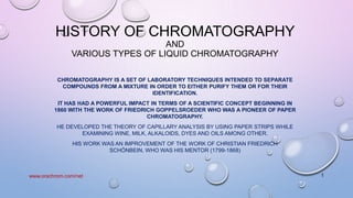 HISTORY OF CHROMATOGRAPHY
AND
VARIOUS TYPES OF LIQUID CHROMATOGRAPHY
CHROMATOGRAPHY IS A SET OF LABORATORY TECHNIQUES INTENDED TO SEPARATE
COMPOUNDS FROM A MIXTURE IN ORDER TO EITHER PURIFY THEM OR FOR THEIR
IDENTIFICATION.
IT HAS HAD A POWERFUL IMPACT IN TERMS OF A SCIENTIFIC CONCEPT BEGINNING IN
1860 WITH THE WORK OF FRIEDRICH GOPPELSROEDER WHO WAS A PIONEER OF PAPER
CHROMATOGRAPHY.
HE DEVELOPED THE THEORY OF CAPILLARY ANALYSIS BY USING PAPER STRIPS WHILE
EXAMINING WINE, MILK, ALKALOIDS, DYES AND OILS AMONG OTHER.
HIS WORK WAS AN IMPROVEMENT OF THE WORK OF CHRISTIAN FRIEDRICH
SCHÖNBEIN, WHO WAS HIS MENTOR (1799-1868)
1www.orachrom.com/net
 