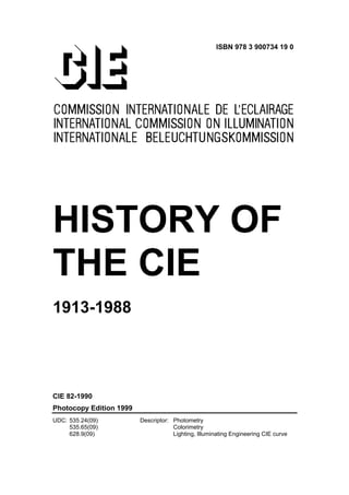 ISBN 978 3 900734 19 0




HISTORY OF
THE CIE
1913-1988




CIE 82-1990
Photocopy Edition 1999
UDC: 535.24(09)          Descriptor: Photometry
     535.65(09)                      Colorimetry
     628.9(09)                       Lighting, Illuminating Engineering CIE curve
 