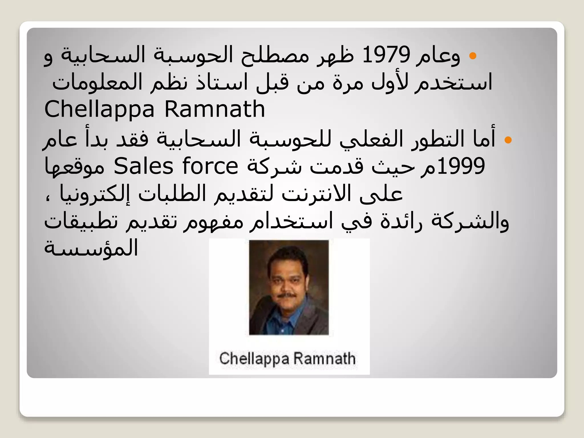 ‫وعام‬1979‫و‬ ‫السحابية‬ ‫الحوسبة‬ ‫مصطلح‬ ‫ظهر‬
‫مرة‬ ‫ألول‬ ‫استخدم‬‫المعلومات‬ ‫نظم‬ ‫استاذ‬ ‫قبل‬ ‫من‬
Chellappa Ramnath
‫ع‬ ‫بدأ‬ ‫فقد‬ ‫السحابية‬ ‫للحوسبة‬ ‫الفعلي‬ ‫التطور‬ ‫أما‬‫ام‬
1999‫شركة‬ ‫قدمت‬ ‫حيث‬ ‫م‬Sales force‫موقعها‬
، ‫إلكترونيا‬ ‫الطلبات‬ ‫لتقديم‬ ‫االنترنت‬ ‫على‬
‫والشركة‬‫مفهوم‬ ‫استخدام‬ ‫في‬ ‫رائدة‬‫تقديم‬‫تطبيق‬‫ات‬
‫المؤسسة‬
 