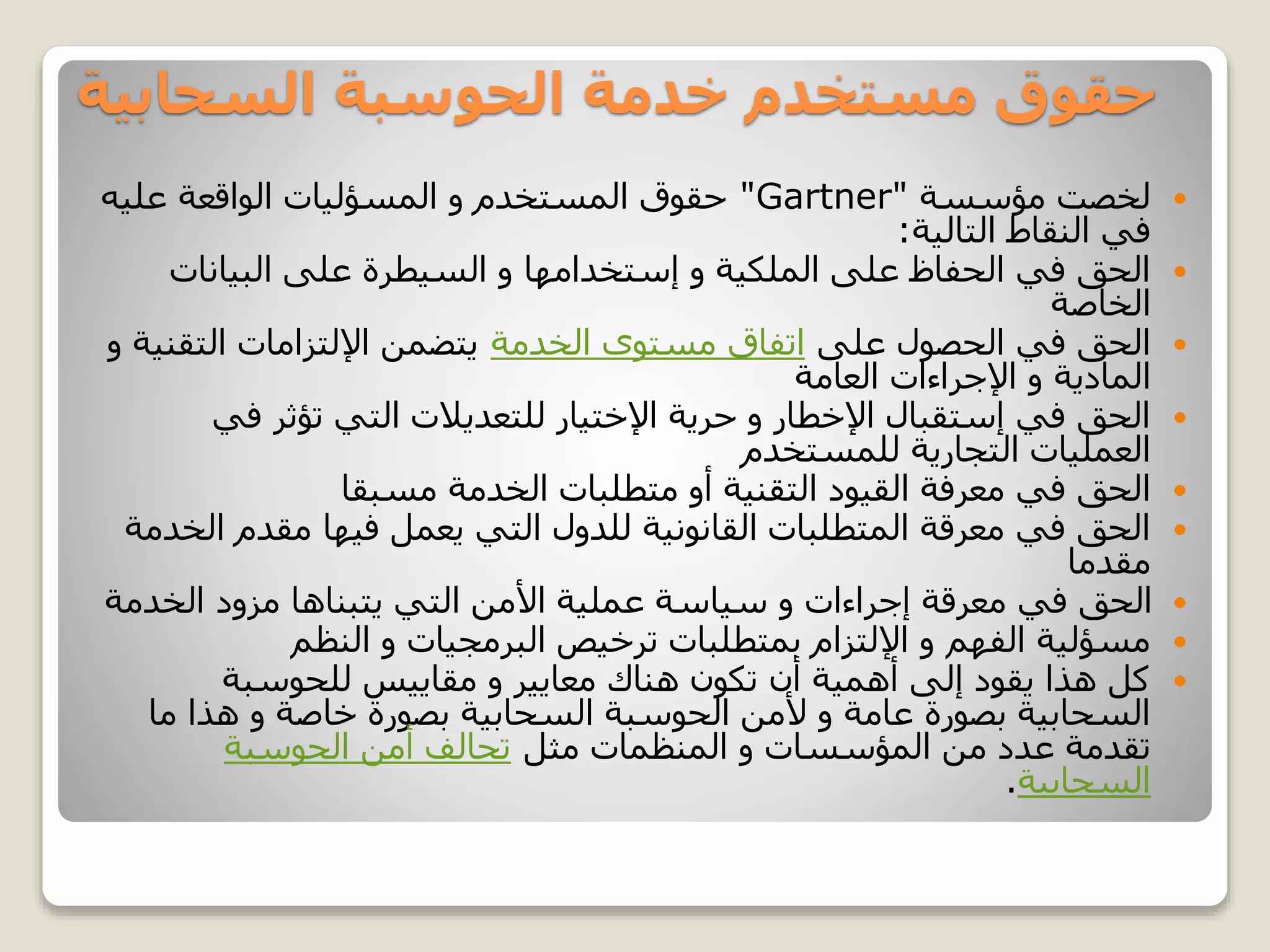 ‫السحابية‬ ‫الحوسبة‬ ‫خدمة‬ ‫مستخدم‬ ‫حقوق‬
‫مؤسسة‬ ‫لخصت‬"Gartner"‫عليه‬ ‫الواقعة‬ ‫المسؤليات‬ ‫و‬ ‫المستخدم‬ ‫حقوق‬
‫التالية‬ ‫النقاط‬ ‫في‬:
‫البيانات‬ ‫على‬ ‫السيطرة‬ ‫و‬ ‫إستخدامها‬ ‫و‬ ‫الملكية‬ ‫على‬ ‫الحفاظ‬ ‫في‬ ‫الحق‬
‫الخاصة‬
‫على‬ ‫الحصول‬ ‫في‬ ‫الحق‬‫الخدمة‬ ‫مستوى‬ ‫اتفاق‬‫و‬ ‫التقنية‬ ‫اإللتزامات‬ ‫يتضمن‬
‫العامة‬ ‫اإلجراءات‬ ‫و‬ ‫المادية‬
‫في‬ ‫تؤثر‬ ‫التي‬ ‫للتعديالت‬ ‫اإلختيار‬ ‫حرية‬ ‫و‬ ‫اإلخطار‬ ‫إستقبال‬ ‫في‬ ‫الحق‬
‫للمستخدم‬ ‫التجارية‬ ‫العمليات‬
‫مسبقا‬ ‫الخدمة‬ ‫متطلبات‬ ‫أو‬ ‫التقنية‬ ‫القيود‬ ‫معرفة‬ ‫في‬ ‫الحق‬
‫ا‬ ‫مقدم‬ ‫فيها‬ ‫يعمل‬ ‫التي‬ ‫للدول‬ ‫القانونية‬ ‫المتطلبات‬ ‫معرقة‬ ‫في‬ ‫الحق‬‫لخدمة‬
‫مقدما‬
‫الخدم‬ ‫مزود‬ ‫يتبناها‬ ‫التي‬ ‫األمن‬ ‫عملية‬ ‫سياسة‬ ‫و‬ ‫إجراءات‬ ‫معرقة‬ ‫في‬ ‫الحق‬‫ة‬
‫النظم‬ ‫و‬ ‫البرمجيات‬ ‫ترخيص‬ ‫بمتطلبات‬ ‫اإللتزام‬ ‫و‬ ‫الفهم‬ ‫مسؤلية‬
‫للحوسبة‬ ‫مقاييس‬ ‫و‬ ‫معايير‬ ‫هناك‬ ‫تكون‬ ‫أن‬ ‫أهمية‬ ‫إلى‬ ‫يقود‬ ‫هذا‬ ‫كل‬
‫ما‬ ‫هذا‬ ‫و‬ ‫خاصة‬ ‫بصورة‬ ‫السحابية‬ ‫الحوسبة‬ ‫ألمن‬ ‫و‬ ‫عامة‬ ‫بصورة‬ ‫السحابية‬
‫مثل‬ ‫المنظمات‬ ‫و‬ ‫المؤسسات‬ ‫من‬ ‫عدد‬ ‫تقدمة‬‫الحوسبة‬ ‫أمن‬ ‫تحالف‬
‫السحابية‬.
 