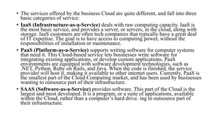 • The services offered by the business Cloud are quite different, and fall into three
basic categories of service:
• IaaS (Infrastructure-as-a-Service) deals with raw computing capacity. IaaS is
the most basic service, and provides a server, or servers, in the cloud, along with
storage. IaaS customers are often tech companies that typically have a great deal
of IT expertise. The goal is to have access to computing power, without the
responsibilities of installation or maintenance.
• PaaS (Platform-as-a-Service) supports writing software for computer systems
that need it. This Cloud-based service lets businesses write software for
integrating existing applications, or develop custom applications. PaaS
environments are equipped with software development technologies, such as
.NET, Python, Ruby on Rails, and Java. When the code is finished, the service
provider will host it, making it available to other internet users. Currently, PaaS is
the smallest part of the Cloud Computing market, and has been used by businesses
wanting to outsource part of their infrastructure.
• SAAS (Software-as-a-Service) provides software. This part of the Cloud is the
largest and most developed. It is a program, or a suite of applications, available
within the Cloud, rather than a computer’s hard drive. ing to outsource part of
their infrastructure.
 