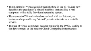 • The meaning of Virtualization began shifting in the 1970s, and now
describes the creation of a virtual machine, that acts like a real
computer, with a fully functional operating system.
• The concept of Virtualization has evolved with the Internet, as
businesses began offering “virtual” private networks as a rentable
service.
• The use of virtual computers became popular in the 1990s, leading to
the development of the modern Cloud Computing infrastructure.
 