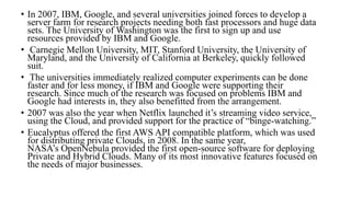 • In 2007, IBM, Google, and several universities joined forces to develop a
server farm for research projects needing both fast processors and huge data
sets. The University of Washington was the first to sign up and use
resources provided by IBM and Google.
• Carnegie Mellon University, MIT, Stanford University, the University of
Maryland, and the University of California at Berkeley, quickly followed
suit.
• The universities immediately realized computer experiments can be done
faster and for less money, if IBM and Google were supporting their
research. Since much of the research was focused on problems IBM and
Google had interests in, they also benefitted from the arrangement.
• 2007 was also the year when Netflix launched it’s streaming video service,
using the Cloud, and provided support for the practice of “binge-watching.”
• Eucalyptus offered the first AWS API compatible platform, which was used
for distributing private Clouds, in 2008. In the same year,
NASA’s OpenNebula provided the first open-source software for deploying
Private and Hybrid Clouds. Many of its most innovative features focused on
the needs of major businesses.
 