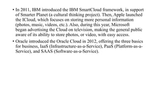 • In 2011, IBM introduced the IBM SmartCloud framework, in support
of Smarter Planet (a cultural thinking project). Then, Apple launched
the ICloud, which focuses on storing more personal information
(photos, music, videos, etc.). Also, during this year, Microsoft
began advertising the Cloud on television, making the general public
aware of its ability to store photos, or video, with easy access.
• Oracle introduced the Oracle Cloud in 2012, offering the three basics
for business, IaaS (Infrastructure-as-a-Service), PaaS (Platform-as-a-
Service), and SAAS (Software-as-a-Service).
 