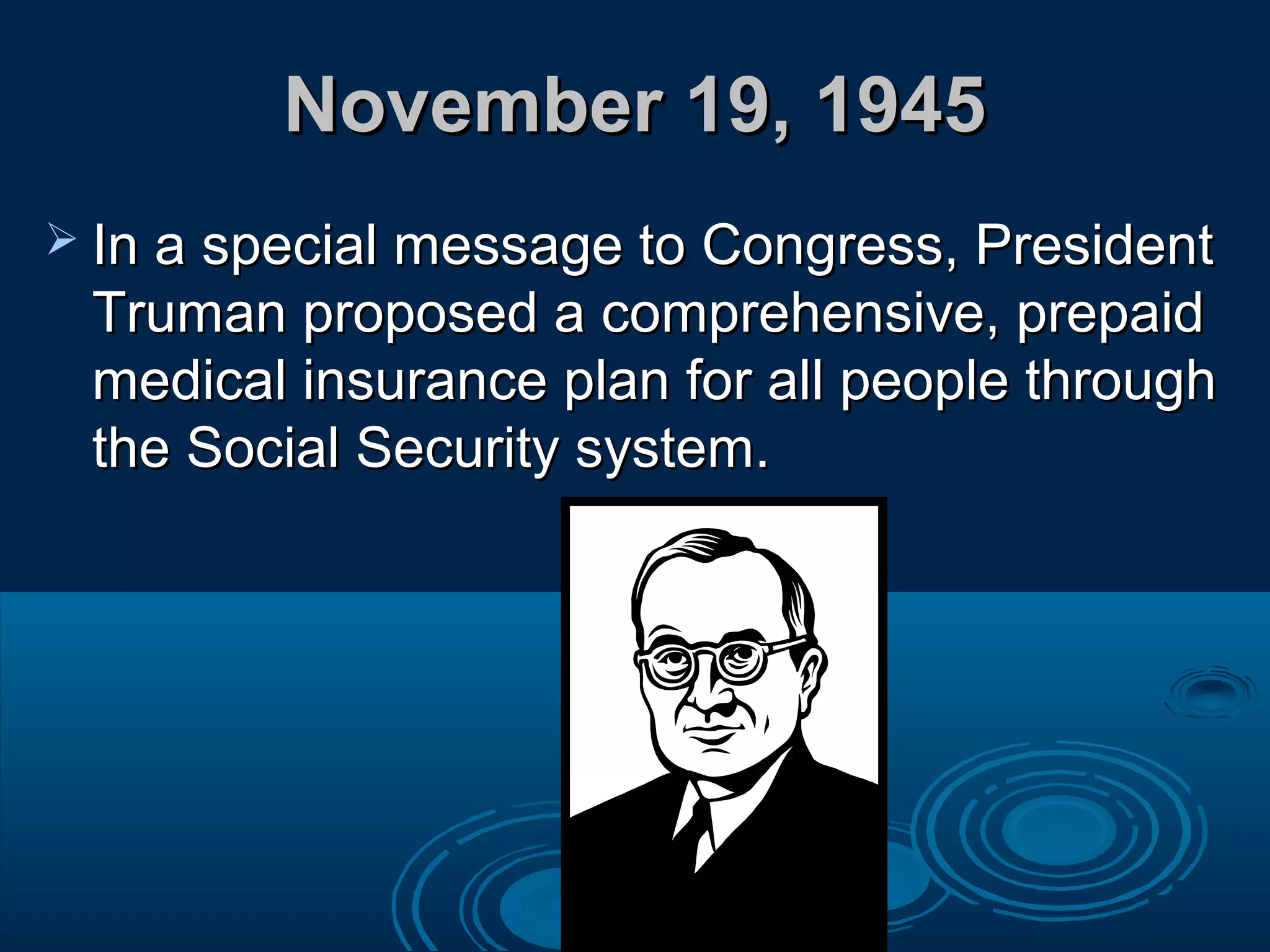 November 19, 1945November 19, 1945
 In a special message to Congress, PresidentIn a special message to Congress, President
Truman proposed a comprehensive, prepaidTruman proposed a comprehensive, prepaid
medical insurance plan for all people throughmedical insurance plan for all people through
the Social Security system.the Social Security system.
 