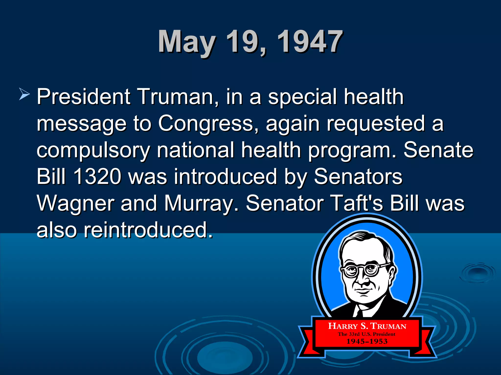 May 19, 1947May 19, 1947
 President Truman, in a special healthPresident Truman, in a special health
message to Congress, again requested amessage to Congress, again requested a
compulsory national health program. Senatecompulsory national health program. Senate
Bill 1320 was introduced by SenatorsBill 1320 was introduced by Senators
Wagner and Murray. Senator Taft's Bill wasWagner and Murray. Senator Taft's Bill was
also reintroduced.also reintroduced.
 