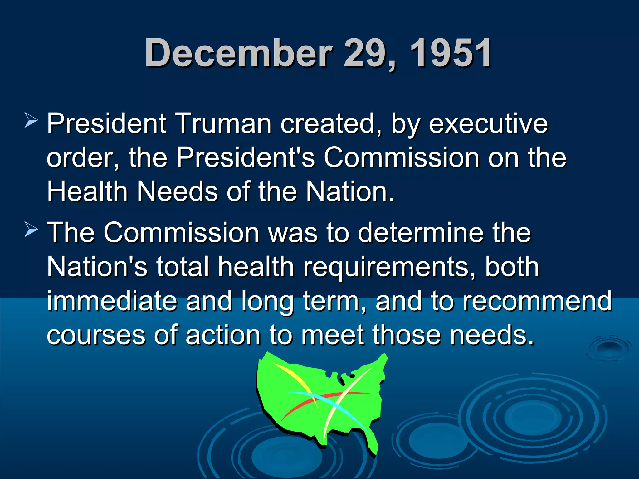 December 29, 1951December 29, 1951
 President Truman created, by executivePresident Truman created, by executive
order, the President's Commission on theorder, the President's Commission on the
Health Needs of the Nation.Health Needs of the Nation.
 The Commission was to determine theThe Commission was to determine the
Nation's total health requirements, bothNation's total health requirements, both
immediate and long term, and to recommendimmediate and long term, and to recommend
courses of action to meet those needs.courses of action to meet those needs.
 