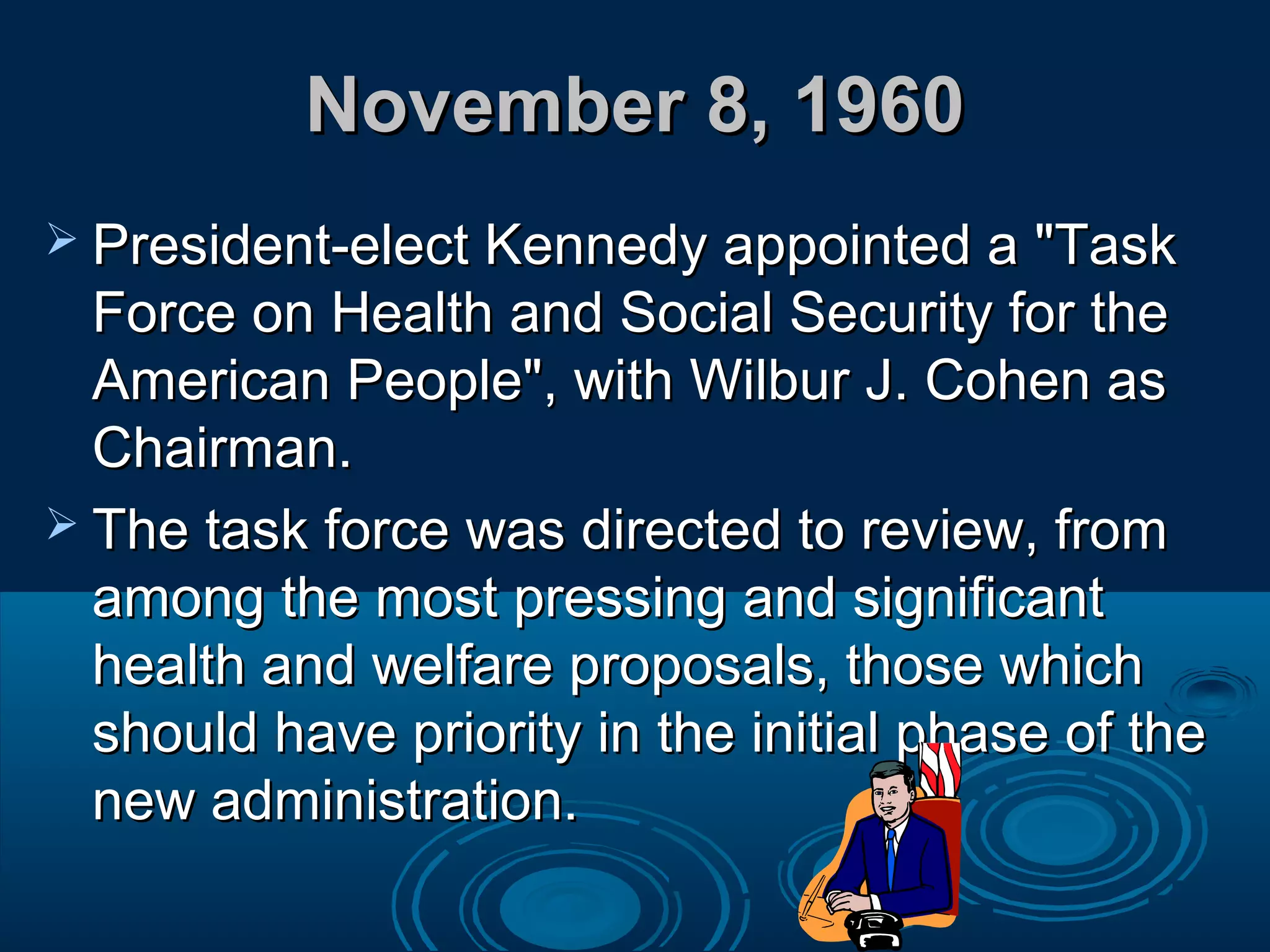 November 8, 1960November 8, 1960
 President-elect Kennedy appointed a "TaskPresident-elect Kennedy appointed a "Task
Force on Health and Social Security for theForce on Health and Social Security for the
American People", with Wilbur J. Cohen asAmerican People", with Wilbur J. Cohen as
Chairman.Chairman.
 The task force was directed to review, fromThe task force was directed to review, from
among the most pressing and significantamong the most pressing and significant
health and welfare proposals, those whichhealth and welfare proposals, those which
should have priority in the initial phase of theshould have priority in the initial phase of the
new administration.new administration.
 