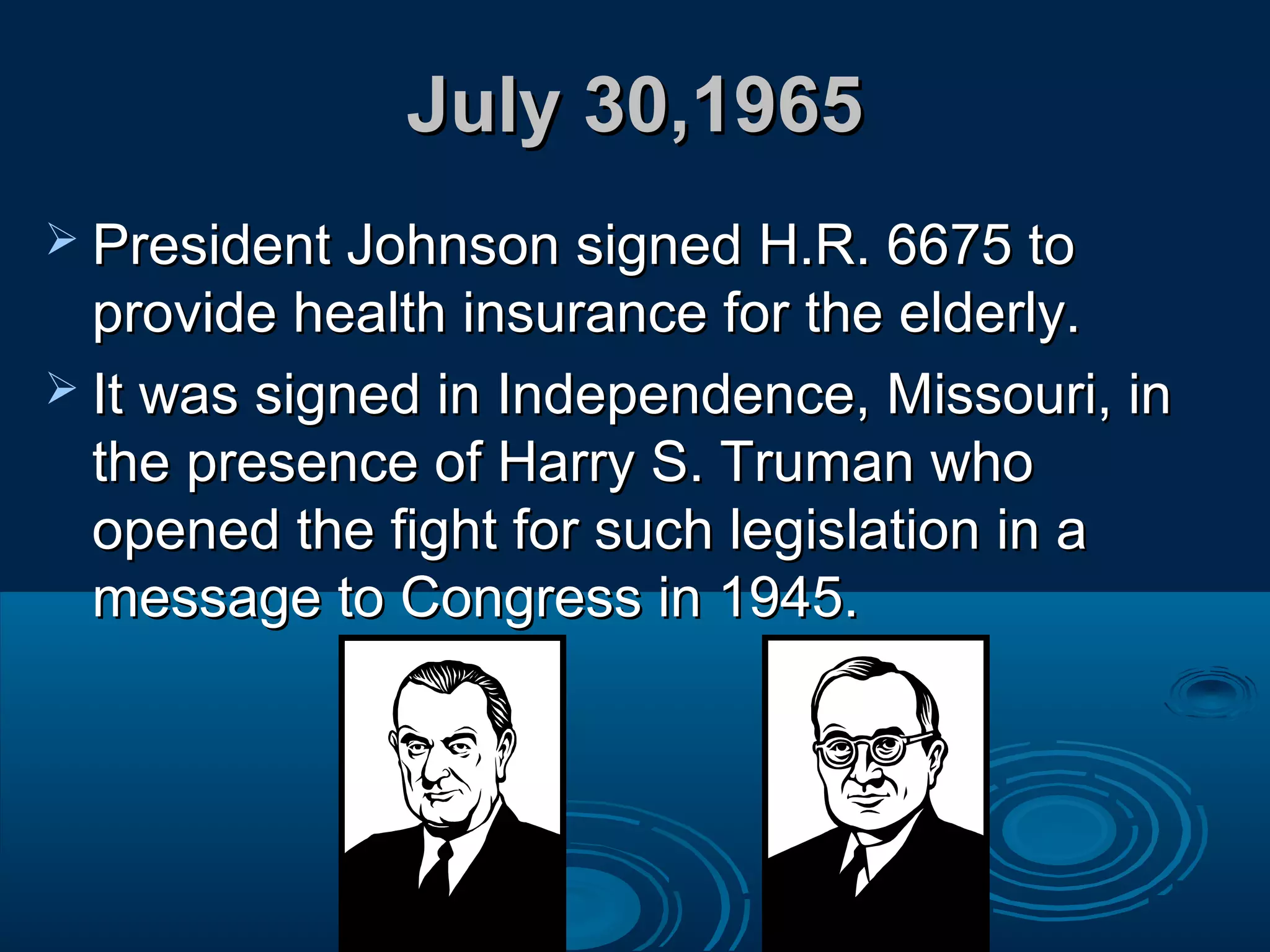 July 30,1965July 30,1965
 President Johnson signed H.R. 6675 toPresident Johnson signed H.R. 6675 to
provide health insurance for the elderly.provide health insurance for the elderly.
 It was signed in Independence, Missouri, inIt was signed in Independence, Missouri, in
the presence of Harry S. Truman whothe presence of Harry S. Truman who
opened the fight for such legislation in aopened the fight for such legislation in a
message to Congress in 1945.message to Congress in 1945.
 