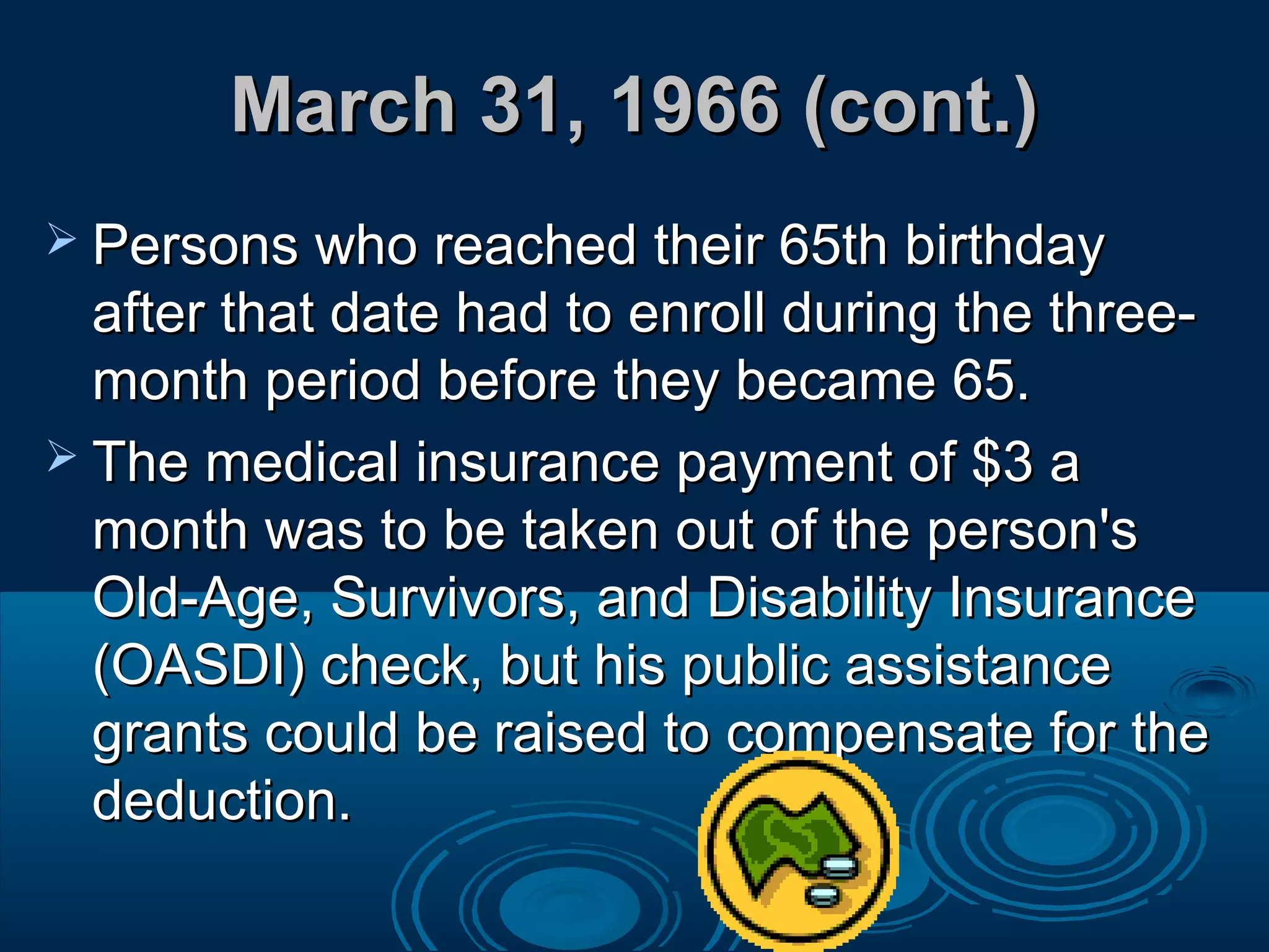 March 31, 1966 (cont.)March 31, 1966 (cont.)
 Persons who reached their 65th birthdayPersons who reached their 65th birthday
after that date had to enroll during the three-after that date had to enroll during the three-
month period before they became 65.month period before they became 65.
 The medical insurance payment of $3 aThe medical insurance payment of $3 a
month was to be taken out of the person'smonth was to be taken out of the person's
Old-Age, Survivors, and Disability InsuranceOld-Age, Survivors, and Disability Insurance
(OASDI) check, but his public assistance(OASDI) check, but his public assistance
grants could be raised to compensate for thegrants could be raised to compensate for the
deduction.deduction.
 