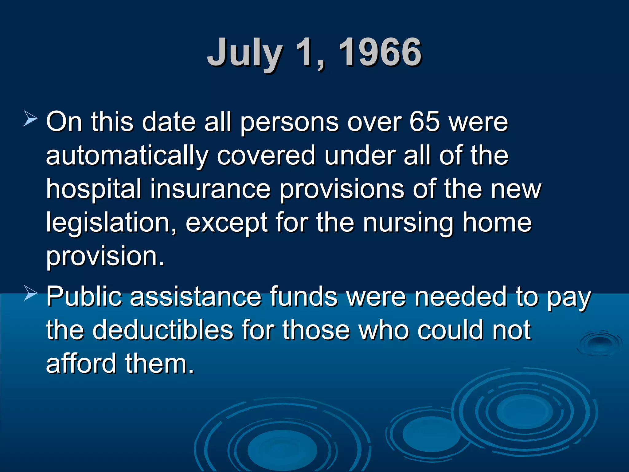July 1, 1966July 1, 1966
 On this date all persons over 65 wereOn this date all persons over 65 were
automatically covered under all of theautomatically covered under all of the
hospital insurance provisions of the newhospital insurance provisions of the new
legislation, except for the nursing homelegislation, except for the nursing home
provision.provision.
 Public assistance funds were needed to payPublic assistance funds were needed to pay
the deductibles for those who could notthe deductibles for those who could not
afford them.afford them.
 