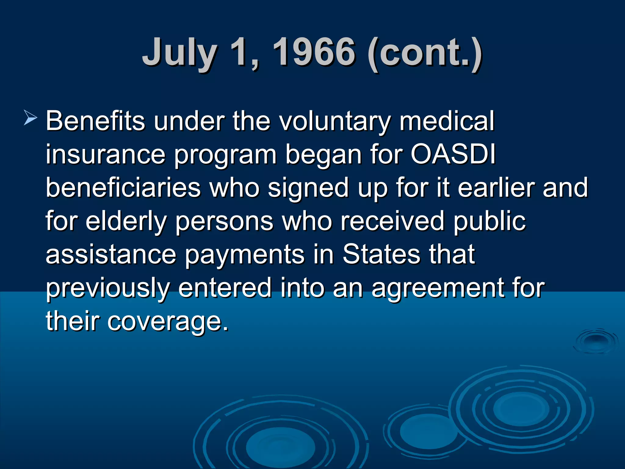 July 1, 1966 (cont.)July 1, 1966 (cont.)
 Benefits under the voluntary medicalBenefits under the voluntary medical
insurance program began for OASDIinsurance program began for OASDI
beneficiaries who signed up for it earlier andbeneficiaries who signed up for it earlier and
for elderly persons who received publicfor elderly persons who received public
assistance payments in States thatassistance payments in States that
previously entered into an agreement forpreviously entered into an agreement for
their coverage.their coverage.
 