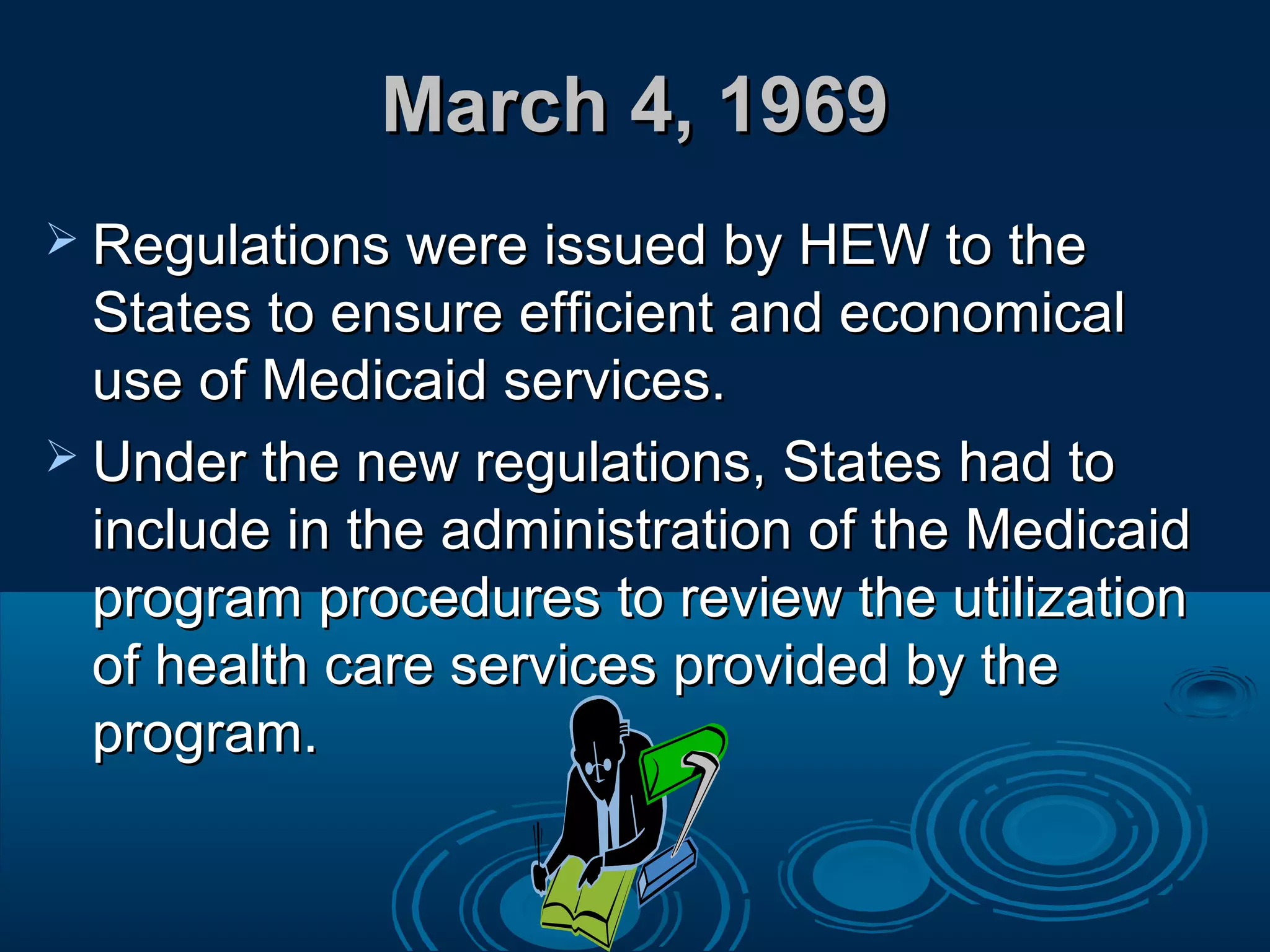 March 4, 1969March 4, 1969
 Regulations were issued by HEW to theRegulations were issued by HEW to the
States to ensure efficient and economicalStates to ensure efficient and economical
use of Medicaid services.use of Medicaid services.
 Under the new regulations, States had toUnder the new regulations, States had to
include in the administration of the Medicaidinclude in the administration of the Medicaid
program procedures to review the utilizationprogram procedures to review the utilization
of health care services provided by theof health care services provided by the
program.program.
 