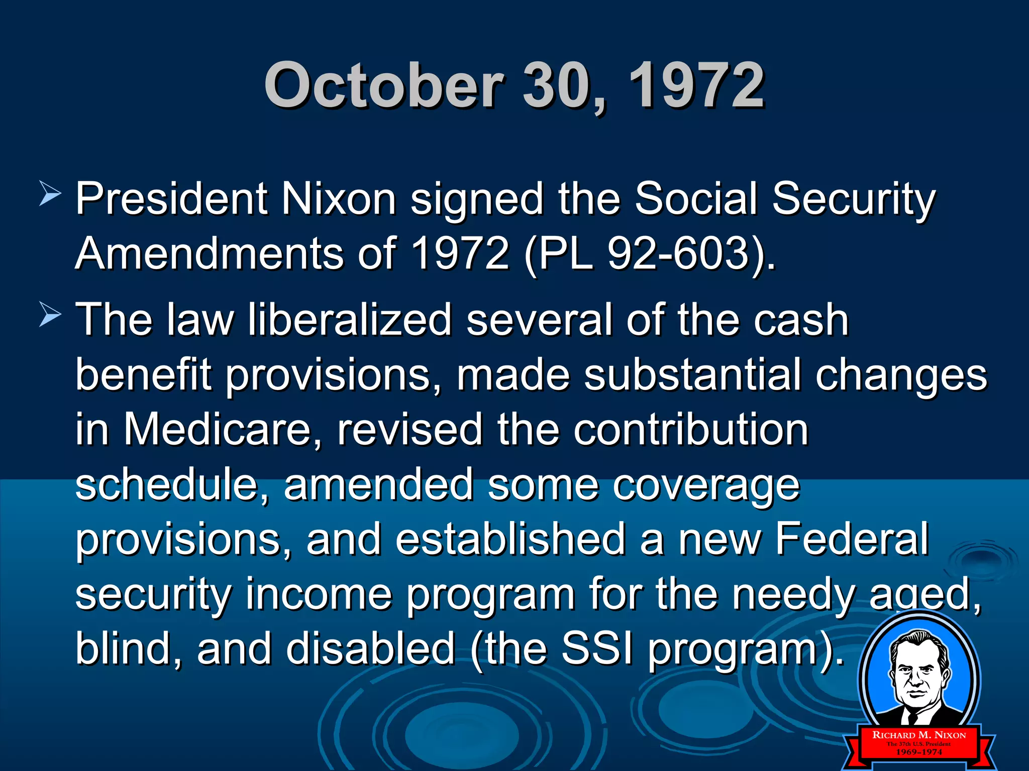 October 30, 1972October 30, 1972
 President Nixon signed the Social SecurityPresident Nixon signed the Social Security
Amendments of 1972 (PL 92-603).Amendments of 1972 (PL 92-603).
 The law liberalized several of the cashThe law liberalized several of the cash
benefit provisions, made substantial changesbenefit provisions, made substantial changes
in Medicare, revised the contributionin Medicare, revised the contribution
schedule, amended some coverageschedule, amended some coverage
provisions, and established a new Federalprovisions, and established a new Federal
security income program for the needy aged,security income program for the needy aged,
blind, and disabled (the SSI program).blind, and disabled (the SSI program).
 