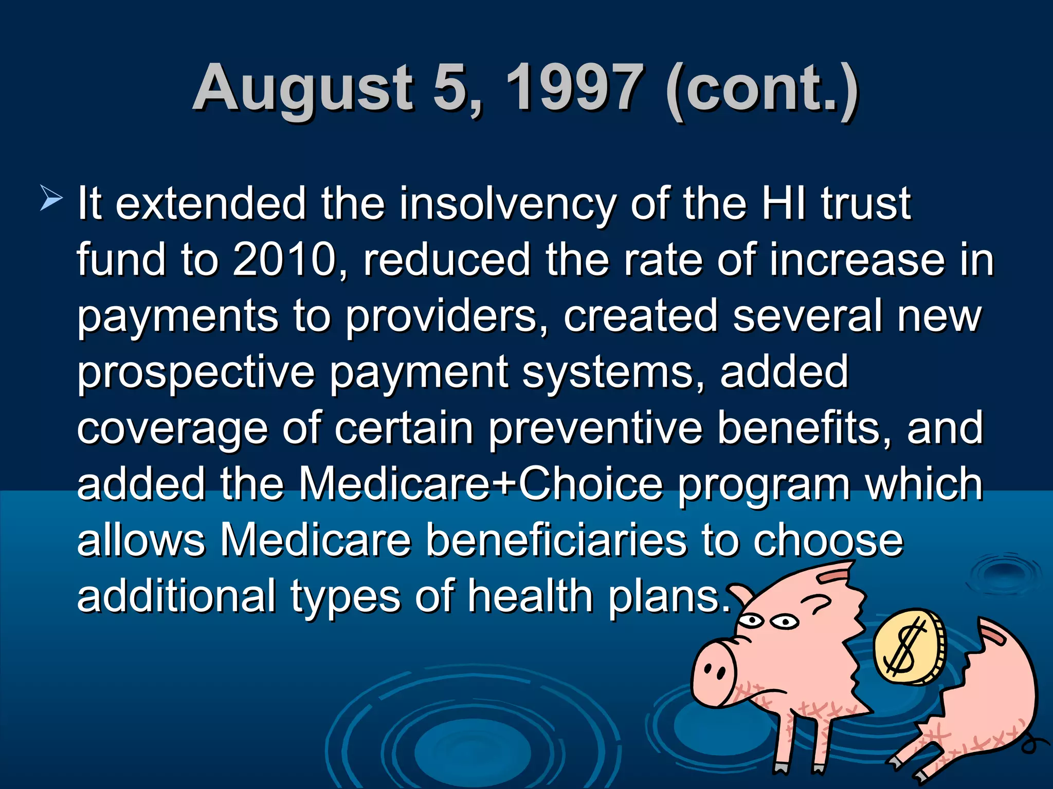 August 5, 1997 (cont.)August 5, 1997 (cont.)
 It extended the insolvency of the HI trustIt extended the insolvency of the HI trust
fund to 2010, reduced the rate of increase infund to 2010, reduced the rate of increase in
payments to providers, created several newpayments to providers, created several new
prospective payment systems, addedprospective payment systems, added
coverage of certain preventive benefits, andcoverage of certain preventive benefits, and
added the Medicare+Choice program whichadded the Medicare+Choice program which
allows Medicare beneficiaries to chooseallows Medicare beneficiaries to choose
additional types of health plans.additional types of health plans.
 