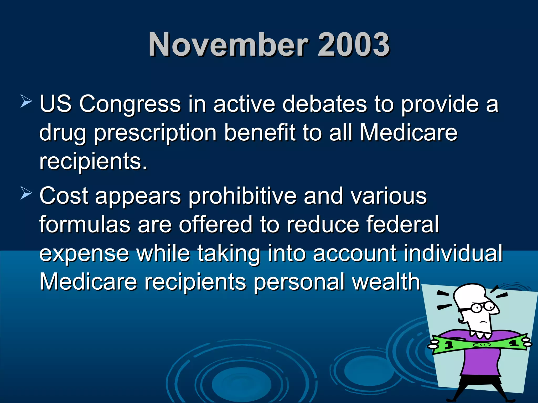 November 2003November 2003
 US Congress in active debates to provide aUS Congress in active debates to provide a
drug prescription benefit to all Medicaredrug prescription benefit to all Medicare
recipients.recipients.
 Cost appears prohibitive and variousCost appears prohibitive and various
formulas are offered to reduce federalformulas are offered to reduce federal
expense while taking into account individualexpense while taking into account individual
Medicare recipients personal wealth.Medicare recipients personal wealth.
 