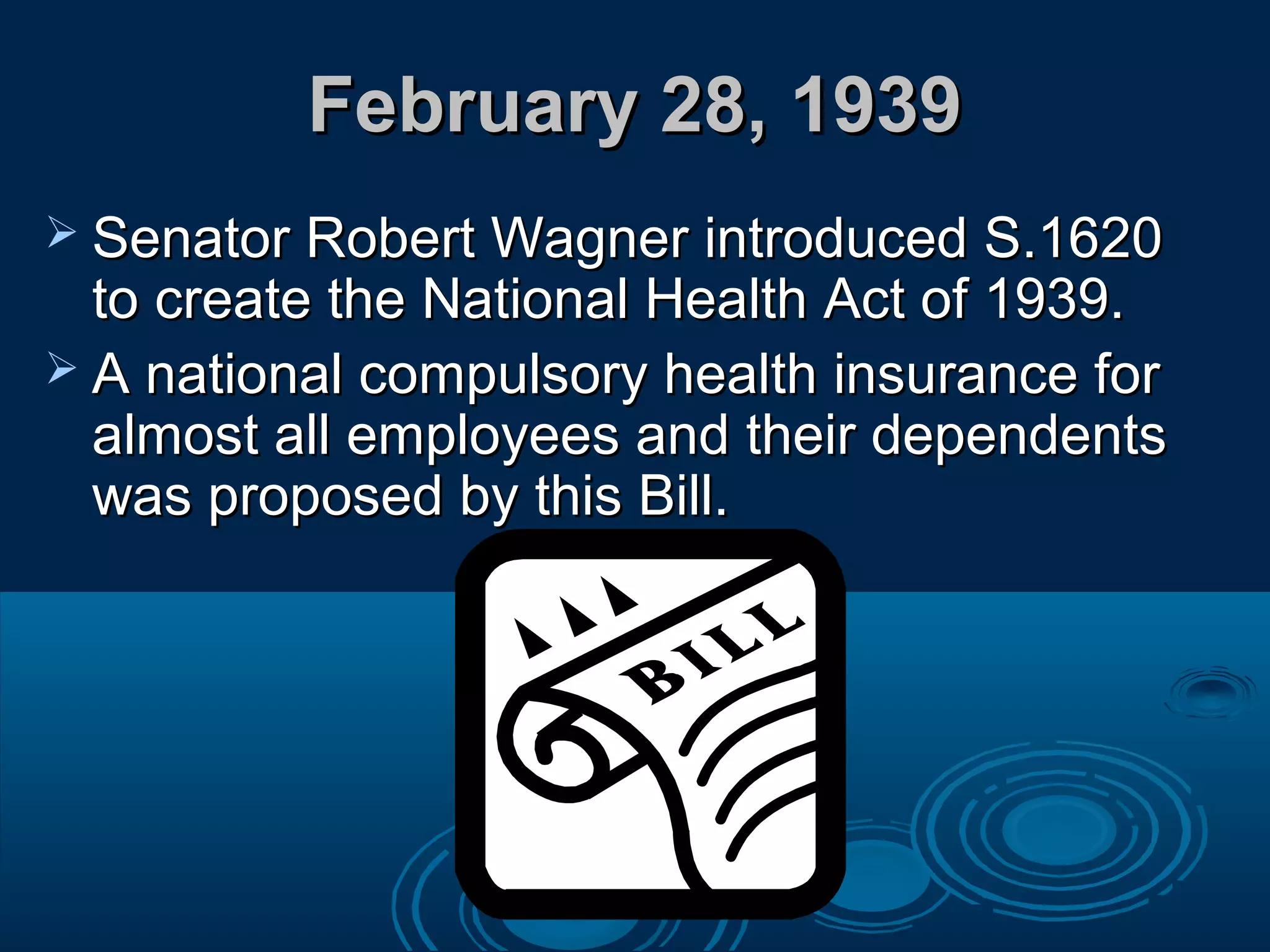 February 28, 1939February 28, 1939
 Senator Robert Wagner introduced S.1620Senator Robert Wagner introduced S.1620
to create the National Health Act of 1939.to create the National Health Act of 1939.
 A national compulsory health insurance forA national compulsory health insurance for
almost all employees and their dependentsalmost all employees and their dependents
was proposed by this Bill.was proposed by this Bill.
 