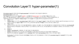 Convolution Layer의 hyper-parameter(1)
Convolution layer에 관련된 중요한 hyper-parameter가 바로 필터의 개수와 필터의 형태이다.
Convolution layer의 연산 시간
Tc(각 layer에서의 연산시간) = Np(출력 pixel의 수) X Nf(전체 feature map의 개수) X Tk(각 filter당 연산 시간)
필터의 개수를 정할 때 흔히 사용하는 방법은 각 단에서의 연산 시간/량을 비교적 유지하여 시스템의 균형을 맞추는 것
이를 위해 일반적으로 각 layer에서 feature map의 개수와 pixel 수의 곱을 대략적으로 일정하게 유지한다.
1. Filter의 개수
- Feature map의 크기 (즉, convolution layer의 출력 영상의 크기)는 layer의 depth가 커질수록 작아지기 때문에, 일반적으로 영상의 크기가 큰
입력단 근처에 있는 layer는 filter의 개수가 적고, 입력단에서 멀어질수록 filter의 개수는 증가하는 경향이 있다.
2. Filter의 형태
- 결과적으로 여러 개의 작은 크기의 필터를 중첩해서 사용하는 것이 좋다. 이는 작은 필터를 여러 개 중첩하면 중간 단계에 있는 non-linearity를
활용하여 원하는 특징을 좀 더 돋보이도록 할 수 있기 때문이다. 뿐만 아니라, 작은 필터를 여러 개 중첩해서 사용하는 것이 연산량도 더 적게
만든다.
3. Stride 값
- Stride는 convolution을 수행할 때, 건너 뛸 픽셀의 개수를 결정한다.
- Stride는 입력 영상의 크기가 큰 경우, 연산량을 줄이기 위한 목적으로 입력단과 가까운 쪽에만 적용을 한다.
- 통상적으로 보았을 때는 stride를 1로 하고, pooling을 통해 적절한 sub-sampling과정을 거치는 것이 결과가 좋다.
Krizhevsky의 논문처럼 큰 영상에 대해 CNN을 적용하는 경우 연산량을 줄이기 위해 1단계 convolution layer에서 stride를 1이 아닌 값을
적용하기도 한다.
 