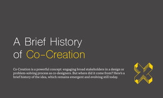 A Brief History
of Co-Creation
Co-Creation is a powerful concept: engaging broad stakeholders in a design or
problem-solving process as co-designers. But where did it come from? Here’s a
brief history of the idea, which remains emergent and evolving still today.
 