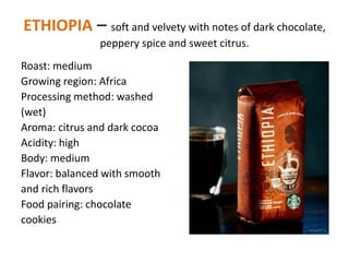ETHIOPIA – soft and velvety with notes of dark chocolate,
peppery spice and sweet citrus.
Roast: medium
Growing region: Africa
Processing method: washed
(wet)
Aroma: citrus and dark cocoa
Acidity: high
Body: medium
Flavor: balanced with smooth
and rich flavors
Food pairing: chocolate
cookies
 