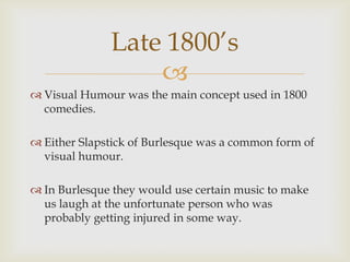 Late 1800’s
                  
 Visual Humour was the main concept used in 1800
  comedies.

 Either Slapstick of Burlesque was a common form of
  visual humour.

 In Burlesque they would use certain music to make
  us laugh at the unfortunate person who was
  probably getting injured in some way.
 