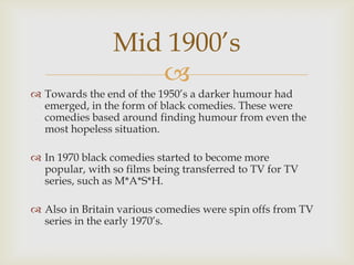 Mid 1900’s
                   
 Towards the end of the 1950’s a darker humour had
  emerged, in the form of black comedies. These were
  comedies based around finding humour from even the
  most hopeless situation.

 In 1970 black comedies started to become more
  popular, with so films being transferred to TV for TV
  series, such as M*A*S*H.

 Also in Britain various comedies were spin offs from TV
  series in the early 1970’s.
 