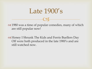 Late 1900’s
                   
 1980 was a time of popular comedies, many of which
  are still popular now!

 Honey I Shrunk The Kids and Ferris Buellers Day
  Off were both produced in the late 1900’s and are
  still watched now.
 