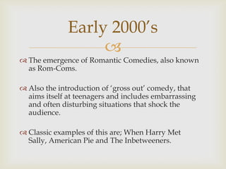Early 2000’s
                   
 The emergence of Romantic Comedies, also known
  as Rom-Coms.

 Also the introduction of ‘gross out’ comedy, that
  aims itself at teenagers and includes embarrassing
  and often disturbing situations that shock the
  audience.

 Classic examples of this are; When Harry Met
  Sally, American Pie and The Inbetweeners.
 