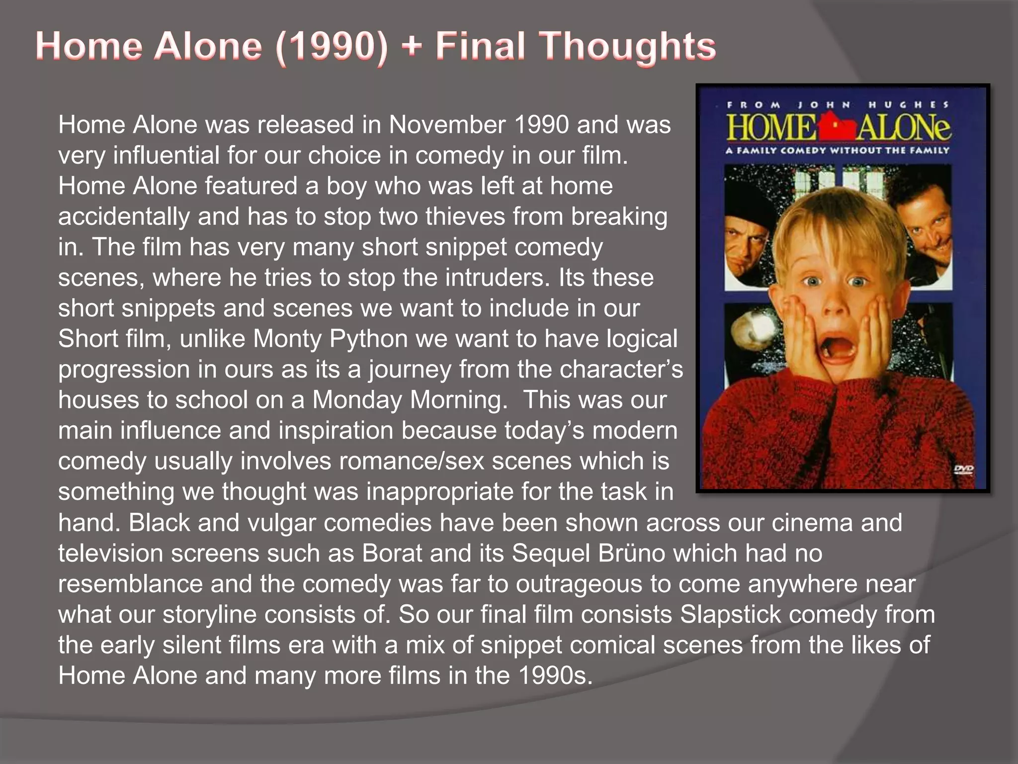 Home Alone (1990) + Final ThoughtsHome Alone was released in November 1990 and was very influential for our choice in comedy in our film. Home Alone featured a boy who was left at home accidentally and has to stop two thieves from breaking in. The film has very many short snippet comedy scenes, where he tries to stop the intruders. Its these short snippets and scenes we want to include in our Short film, unlike Monty Python we want to have logical progression in ours as its a journey from the character’s houses to school on a Monday Morning.  This was our main influence and inspiration because today’s modern comedy usually involves romance/sex scenes which is something we thought was inappropriate for the task inhand. Black and vulgar comedies have been shown across our cinema and television screens such as Borat and its Sequel Brüno which had no resemblance and the comedy was far to outrageous to come anywhere near what our storyline consists of. So our final film consists Slapstick comedy from the early silent films era with a mix of snippet comical scenes from the likes of Home Alone and many more films in the 1990s.