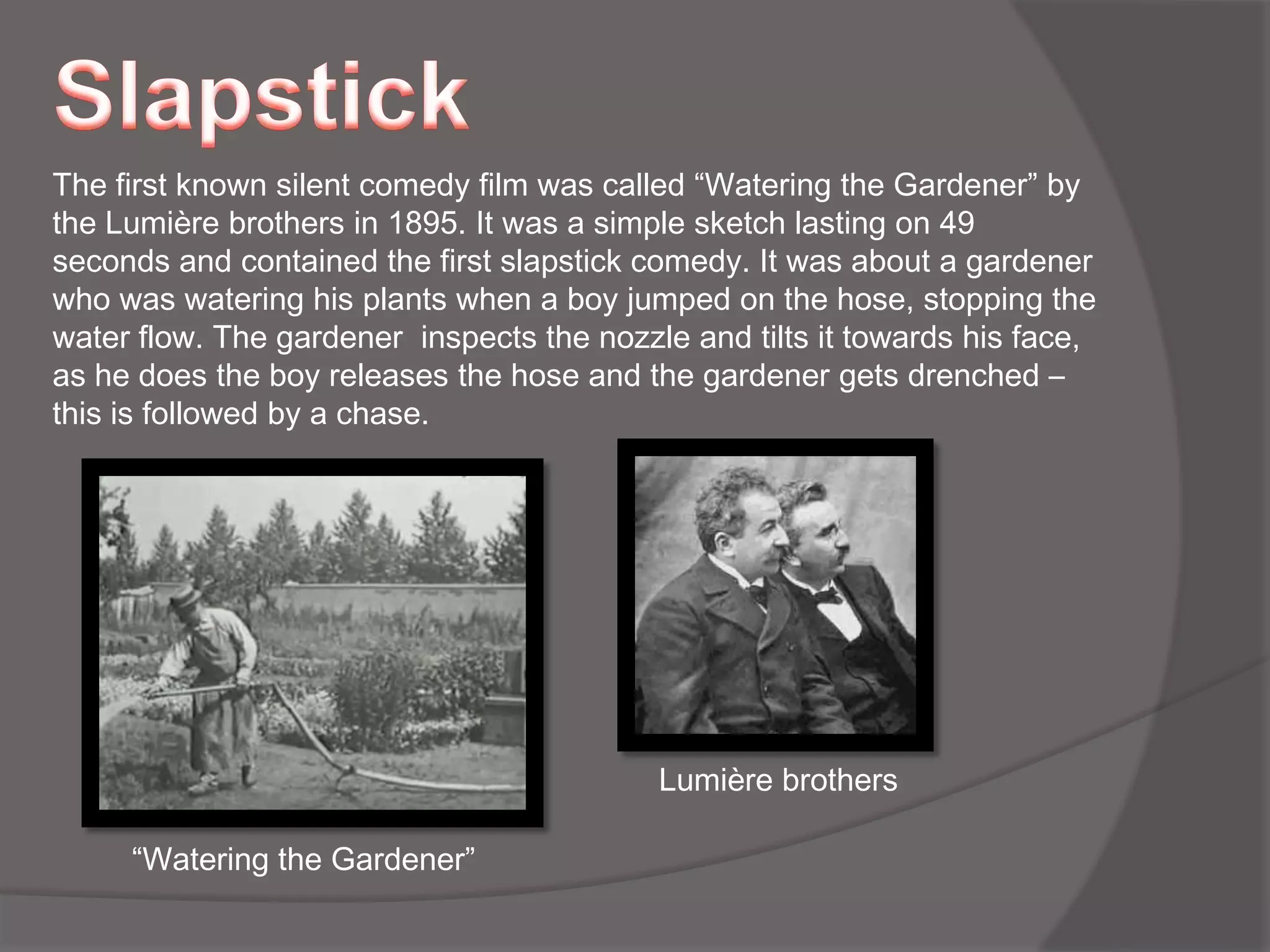 SlapstickThe first known silent comedy film was called “Watering the Gardener” by the Lumière brothers in 1895. It was a simple sketch lasting on 49 seconds and contained the first slapstick comedy. It was about a gardener who was watering his plants when a boy jumped on the hose, stopping the water flow. The gardener  inspects the nozzle and tilts it towards his face, as he does the boy releases the hose and the gardener gets drenched – this is followed by a chase.Lumière brothers “Watering the Gardener” 
